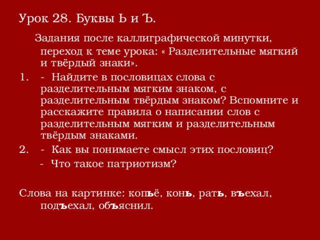 Урок 28. Буквы Ь и Ъ.  Задания после каллиграфической минутки, переход к теме урока: « Разделительные мягкий и твёрдый знаки». - Найдите в пословицах слова с разделительным мягким знаком, с разделительным твёрдым знаком? Вспомните и расскажите правила о написании слов с разделительным мягким и разделительным твёрдым знаками. - Как вы понимаете смысл этих пословиц?  - Что такое патриотизм? Слова на картинке: коп ь ё, кон ь , рат ь , в ъ ехал, под ъ ехал, об ъ яснил. 