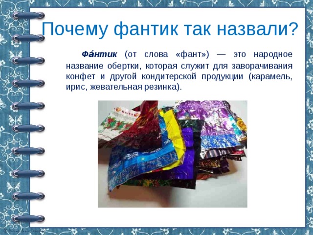 Почему фантик так назвали?   Фа́нтик (от слова «фант») — это народное название обертки, которая служит для заворачивания конфет и другой кондитерской продукции (карамель, ирис, жевательная резинка). 