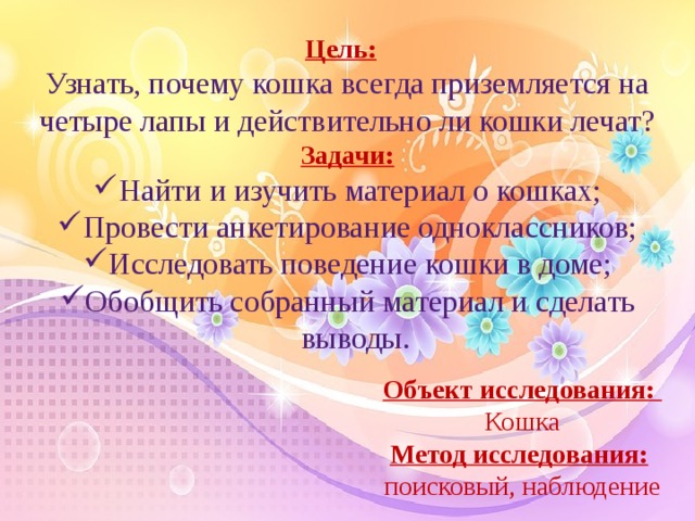 Цель:    Узнать, почему кошка всегда приземляется на четыре лапы и действительно ли кошки лечат? Задачи: Найти и изучить материал о кошках; Провести анкетирование одноклассников; Исследовать поведение кошки в доме; Обобщить собранный материал и сделать выводы.  Объект исследования:   Кошка Метод исследования:   поисковый, наблюдение  