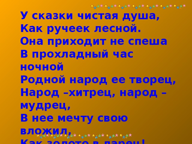 У сказки чистая душа, Как ручеек лесной. Она приходит не спеша В прохладный час ночной Родной народ ее творец, Народ –хитрец, народ –мудрец, В нее мечту свою вложил, Как золото в ларец! 