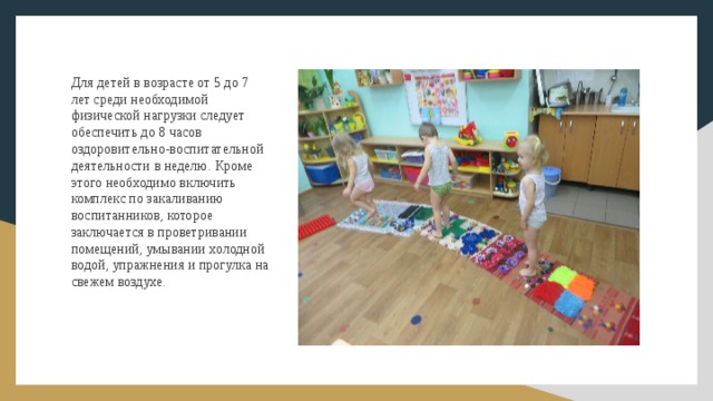 Для детей в возрасте от 5 до 7 лет среди необходимой физической нагрузки следует обеспечить до 8 часов оздоровительно-воспитательной деятельности в неделю. Кроме этого необходимо включить комплекс по закаливанию воспитанников, которое заключается в проветривании помещений, умывании холодной водой, упражнения и прогулка на свежем воздухе. 