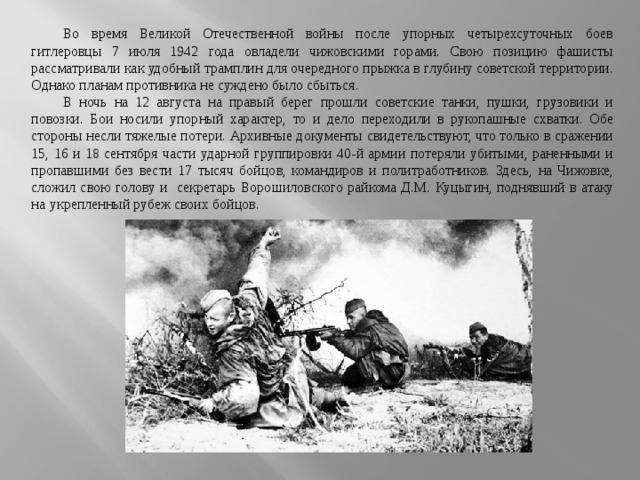 Во время Великой Отечественной войны после упорных четырехсуточных боев гитлеровцы 7 июля 1942 года овладели чижовскими горами. Свою позицию фашисты рассматривали как удобный трамплин для очередного прыжка в глубину советской территории. Однако планам противника не суждено было сбыться. В ночь на 12 августа на правый берег прошли советские танки, пушки, грузовики и повозки. Бои носили упорный характер, то и дело переходили в рукопашные схватки. Обе стороны несли тяжелые потери. Архивные документы свидетельствуют, что только в сражении 15, 16 и 18 сентября части ударной группировки 40-й армии потеряли убитыми, раненными и пропавшими без вести 17 тысяч бойцов, командиров и политработников. Здесь, на   Чижовке, сложил свою голову и   секретарь Ворошиловского райкома Д.М. Куцыгин, поднявший в   атаку на   укрепленный рубеж своих бойцов. 
