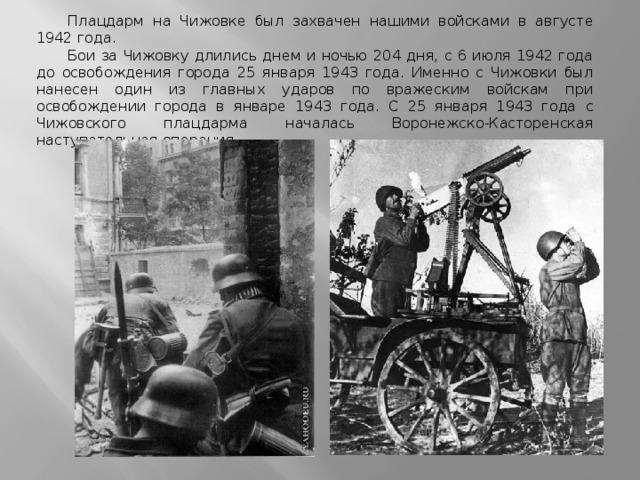 Плацдарм на Чижовке был захвачен нашими войсками в августе 1942 года. Бои за Чижовку длились днем и ночью 204 дня, с 6 июля 1942 года до освобождения города 25 января 1943 года. Именно с Чижовки был нанесен один из главных ударов по вражеским войскам при освобождении города в январе 1943 года. С 25 января 1943 года с Чижовского плацдарма началась Воронежско-Касторенская наступательная операция. 