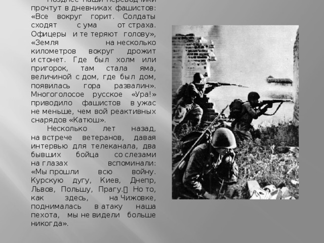 Позднее наши переводчики прочтут в дневниках фашистов: «Все вокруг горит. Солдаты сходят с ума от страха. Офицеры и те теряют голову», «Земля на несколько километров вокруг дрожит и стонет. Где был холм или пригорок, там стала яма, величиной с дом, где был дом, появилась гора развалин». Многоголосое русское «Ура!» приводило фашистов в ужас не меньше, чем вой реактивных снарядов «Катюш». Несколько лет назад, на встрече ветеранов, давая интервью для телеканала, два бывших бойца со слезами на глазах вспоминали: «Мы прошли всю войну. Курскую дугу, Киев, Днепр, Львов, Польшу, Прагу.  Но то, как здесь, на Чижовке, поднималась в атаку наша пехота, мы не видели больше никогда». 