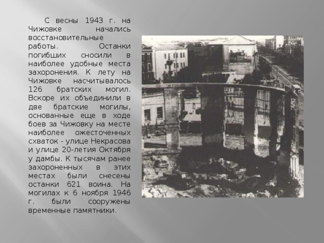 С весны 1943 г. на Чижовке начались восстановительные работы. Останки погибших сносили в наиболее удобные места захоронения. К лету на Чижовке насчитывалось 126 братских могил. Вскоре их объединили в две братские могилы, основанные еще в ходе боев за Чижовку на месте наиболее ожесточенных схваток - улице Некрасова и улице 20-летия Октября у дамбы. К тысячам ранее захороненных в этих местах были снесены останки 621 воина. На могилах к 6 ноября 1946 г. были сооружены временные памятники. 