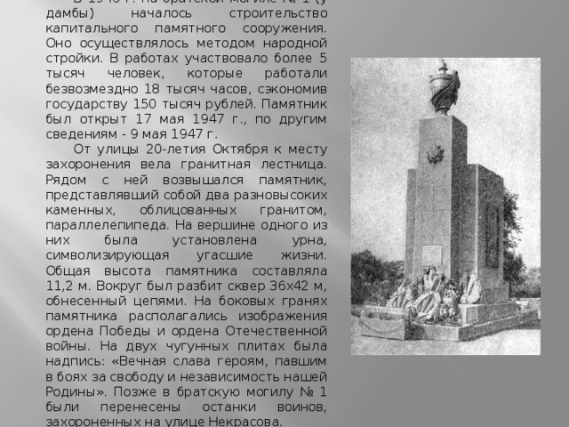 В 1946 г. на братской могиле № 1 (у дамбы) началось строительство капитального памятного сооружения. Оно осуществлялось методом народной стройки. В работах участвовало более 5 тысяч человек, которые работали безвозмездно 18 тысяч часов, сэкономив государству 150 тысяч рублей. Памятник был открыт 17 мая 1947 г., по другим сведениям - 9 мая 1947 г. От улицы 20-летия Октября к месту захоронения вела гранитная лестница. Рядом с ней возвышался памятник, представлявший собой два разновысоких каменных, облицованных гранитом, параллелепипеда. На вершине одного из них была установлена урна, символизирующая угасшие жизни. Общая высота памятника составляла 11,2 м. Вокруг был разбит сквер 36х42 м, обнесенный цепями. На боковых гранях памятника располагались изображения ордена Победы и ордена Отечественной войны. На двух чугунных плитах была надпись: «Вечная слава героям, павшим в боях за свободу и независимость нашей Родины». Позже в братскую могилу № 1 были перенесены останки воинов, захороненных на улице Некрасова. 