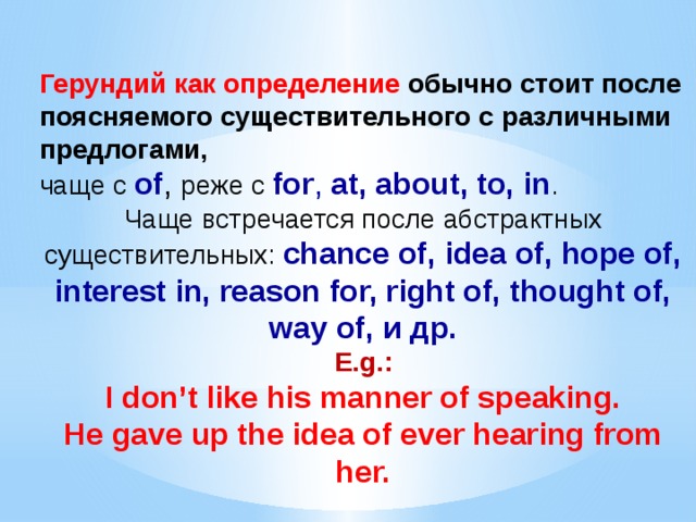 Герундий как определение обычно стоит после поясняемого существительного с различными предлогами,  чаще с of , реже с for , at, about, to, in . Чаще встречается после абстрактных существительных: chance of, idea of, hope of, interest in, reason for, right of, thought of, way of, и др.  E.g.:  I don’t like his manner of speaking.  He gave up the idea of ever hearing from her. 