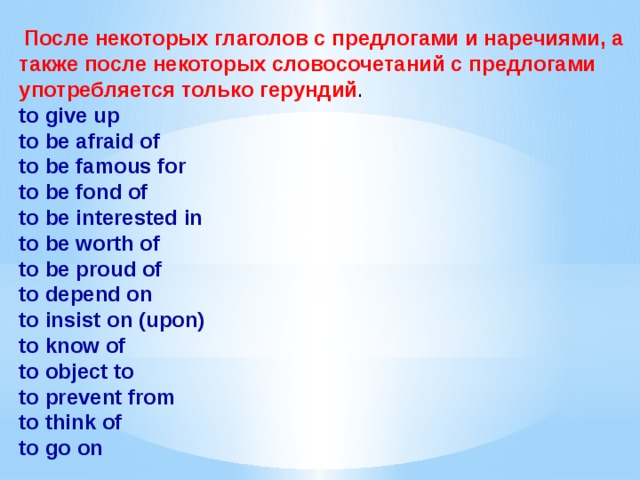  После некоторых глаголов с предлогами и наречиями, а также после некоторых словосочетаний с предлогами употребляется только герундий . to give up  to be afraid of  to be famous for  to be fond of  to be interested in  to be worth of  to be proud of  to depend on  to insist on (upon)  to know of  to object to  to prevent from  to think of  to go on 