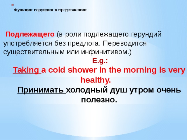  Функции герундия в предложении    Подлежащего (в  роли подлежащего герундий употребляется без предлога. Переводится существительным или инфинитивом.)  E.g.:  Taking a cold shower in the morning is very healthy.   Принимать холодный душ утром очень полезно.  