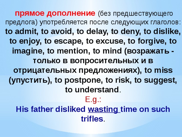  прямое дополнение (без предшествующего предлога) употребляется после следующих глаголов: to admit, to avoid, to delay, to deny, to dislike, to enjoy, to escape, to excuse, to forgive, to imagine, to mention, to mind (возражать - только в вопросительных и в отрицательных предложениях), to miss (упустить), to postpone, to risk, to suggest, to understand .  E.g.:  His father disliked wasting time on such trifles .   