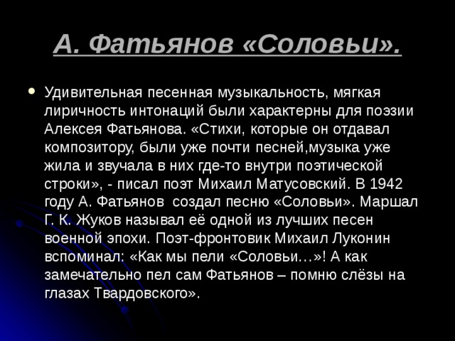 А. Фатьянов «Соловьи». Удивительная песенная музыкальность, мягкая лиричность интонаций были характерны для поэзии Алексея Фатьянова. «Стихи, которые он отдавал композитору, были уже почти песней,музыка уже жила и звучала в них где-то внутри поэтической строки», - писал поэт Михаил Матусовский. В 1942 году А. Фатьянов создал песню «Соловьи». Маршал Г. К. Жуков называл её одной из лучших песен военной эпохи. Поэт-фронтовик Михаил Луконин вспоминал: «Как мы пели «Соловьи…»! А как замечательно пел сам Фатьянов – помню слёзы на глазах Твардовского». 