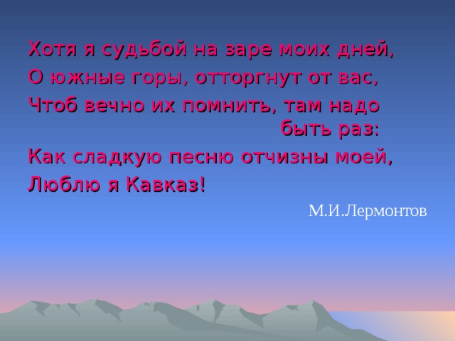 Хотя я судьбой на заре моих дней, О южные горы, отторгнут от вас, Чтоб вечно их помнить, там надо быть раз: Как сладкую песню отчизны моей, Люблю я Кавказ! М.И.Лермонтов 