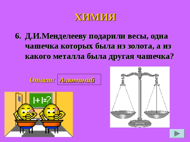 ХИМИЯ 6. Д.И.Менделееву подарили весы, одна чашечка которых была из золота, а из какого металла была другая чашечка?  Ответ: Алюминий