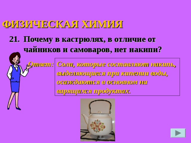 ФИЗИЧЕСКАЯ ХИМИЯ 21. Почему в кастрюлях, в отличие от чайников и самоваров, нет накипи?  Ответ: Соли, которые составляют накипь, выделяющиеся при кипении воды, осаждаются в основном на варящихся продуктах.