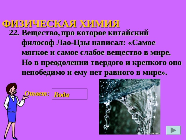 ФИЗИЧЕСКАЯ ХИМИЯ 22. Вещество,  про которое китайский философ Лао-Цзы написал: «Самое мягкое и самое слабое вещество в мире. Но в преодолении твердого и крепкого оно непобедимо и ему нет равного в мире».  Ответ: Вода