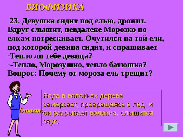 БИОФИЗИКА  23. Девушка сидит под елью, дрожит. Вдруг слышит, невдалеке Морозко по елкам потрескивает. Очутился на той ели, под которой девица сидит, и спрашивает Тепло ли тебе девица? -Тепло, Морозушко, тепло батюшка? Вопрос: Почему от мороза ель трещит?  Вода в волокнах дерева замерзает, превращаясь в лед, и он разрывает волокна, слышится звук. Ответ: