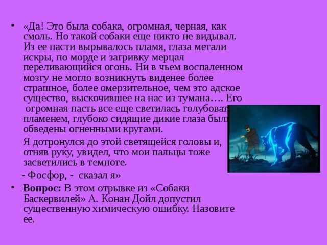 «Да! Это была собака, огромная, черная, как смоль. Но такой собаки еще никто не видывал. Из ее пасти вырывалось пламя, глаза метали искры, по морде и загривку мерцал переливающийся огонь. Ни в чьем воспаленном мозгу не могло возникнуть виденее более страшное, более омерзительное, чем это адское существо, выскочившее на нас из тумана…. Его огромная пасть все еще светилась голубоватым пламенем, глубоко сидящие дикие глаза были обведены огненными кругами.  Я дотронулся до этой светящейся головы и, отняв руку, увидел, что мои пальцы тоже засветились в темноте.  - Фосфор, - сказал я» Вопрос: В этом отрывке из «Собаки Баскервилей» А. Конан Дойл допустил существенную химическую ошибку. Назовите ее.