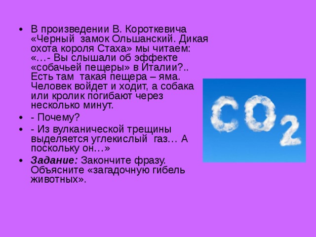 В произведении В. Короткевича «Черный замок Ольшанский. Дикая охота короля Стаха» мы читаем: «…- Вы слышали об эффекте «собачьей пещеры» в Италии?.. Есть там такая пещера – яма. Человек войдет и ходит, а собака или кролик погибают через несколько минут. - Почему? - Из вулканической трещины выделяется углекислый газ… А поскольку он…» Задание: Закончите фразу. Объясните «загадочную гибель животных».