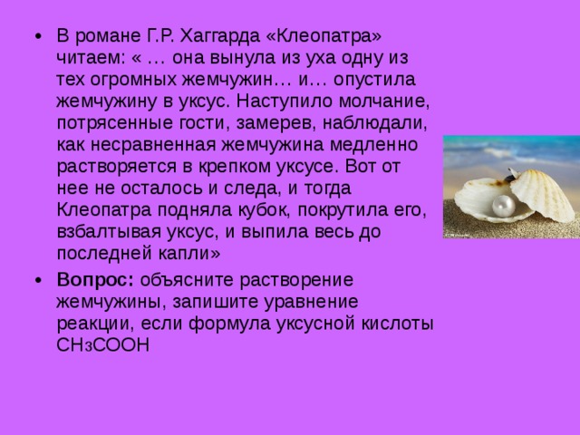 В романе Г.Р. Хаггарда «Клеопатра» читаем: « … она вынула из уха одну из тех огромных жемчужин… и… опустила жемчужину в уксус. Наступило молчание, потрясенные гости, замерев, наблюдали, как несравненная жемчужина медленно растворяется в крепком уксусе. Вот от нее не осталось и следа, и тогда Клеопатра подняла кубок, покрутила его, взбалтывая уксус, и выпила весь до последней капли» Вопрос: объясните растворение жемчужины, запишите уравнение реакции, если формула уксусной кислоты СН 3 СООН