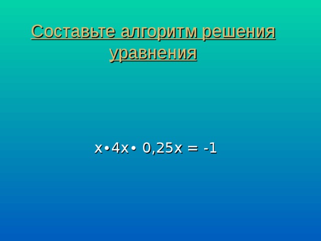 Составьте алгоритм решения уравнения х∙4х∙ 0,25х = -1 