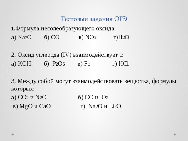 Тестовые задания ОГЭ 1 .Формула несолеобразующего оксида а) Na 2 O б) CO в) NO 2 г)H 2 O 2. Оксид углерода (IV) взаимодействует с: а) KOH б) P 2 O 5 в) Fe г) HCl 3. Между собой могут взаимодействовать вещества, формулы которых: а) СO 2 и N 2 O б) CО и O 2   в) MgO и CaO г) Na 2 O и Li 2 O 