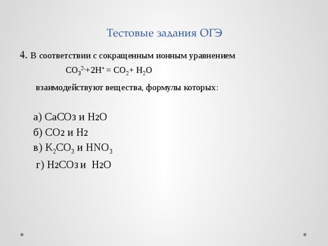 Тестовые задания ОГЭ 4. В соответствии с сокращенным ионным уравнением  CO 3 2- +2H + = CO 2 + H 2 O  взаимодействуют вещества, формулы которых:  а) CaCO 3 и H 2 O  б) CO 2 и H 2  в) K 2 CO 3 и HNO 3  г) H 2 CO 3 и H 2 O 