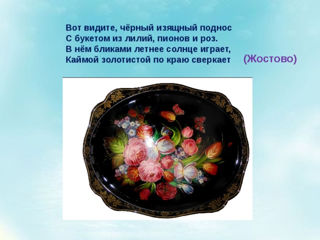 Вот видите, чёрный изящный поднос  С букетом из лилий, пионов и роз.  В нём бликами летнее солнце играет,  Каймой золотистой по краю сверкает (Жостово) 