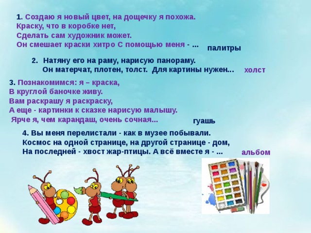 1 . Создаю я новый цвет, на дощечку я похожа. Краску, что в коробке нет, Сделать сам художник может. Он смешает краски хитро С помощью меня - ... палитры  Натяну его на раму, нарисую панораму.  Он матерчат, плотен, толст. Для картины нужен... холст 3. Познакомимся: я – краска, В круглой баночке живу. Вам раскрашу я раскраску, А еще - картинки к сказке нарисую малышу.  Ярче я, чем карандаш, очень сочная...  гуашь 4. Вы меня перелистали - как в музее побывали. Космос на одной странице, на другой странице - дом, На последней - хвост жар-птицы. А всё вместе я - ... альбом 