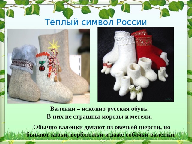 Тёплый символ России Валенки – исконно русская обувь. В них не страшны морозы и метели . Обычно валенки делают из овечьей шерсти, но бывают козьи, верблюжьи и даже собачьи валенки. 