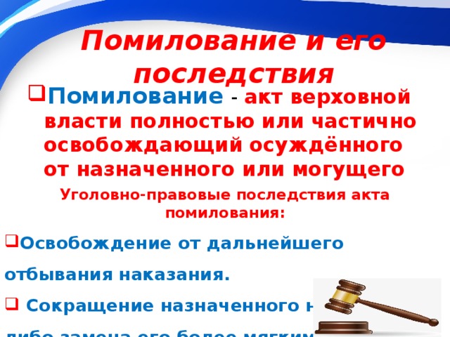 Помилование и его последствия Помилование   - акт верховной власти полностью или частично освобождающий осуждённого от назначенного или могущего быть назначенным наказания. Уголовно-правовые последствия акта помилования: Освобождение от дальнейшего отбывания наказания.  Сокращение назначенного наказания, либо замена его более мягким.  Снятие судимости . 