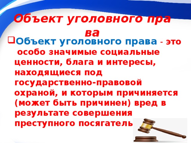 Объект уголовного права Объект уголовного права   -   это особо значимые социальные ценности, блага и интересы, находящиеся под государственно-правовой охраной, и которым причиняется (может быть причинен) вред в результате совершения преступного посягательства. 