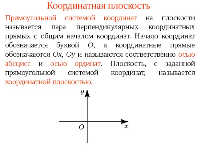Координатная плоскость Прямоугольной системой координат  на плоскости называется пара перпендикулярных координатных прямых с общим началом координат. Начало координат обозначается буквой O , а координатные прямые обозначаются Ox ,  Oy и называются соответственно  осью абсцисс  и  осью ординат . Плоскость, с заданной прямоугольной системой координат, называется  координатной плоскостью. В режиме слайдов ответы появляются после кликанья мышкой  