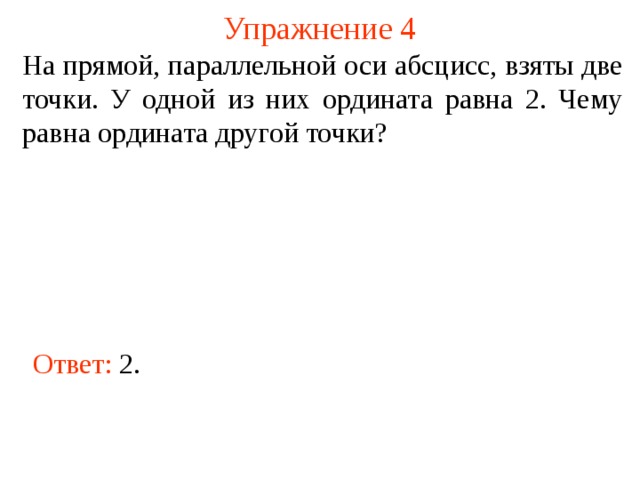 Упражнение 4 На прямой, параллельной оси абсцисс, взяты две точки. У одной из них ордината равна 2. Чему равна ордината другой точки? В режиме слайдов ответы появляются после кликанья мышкой Ответ: 2 .  