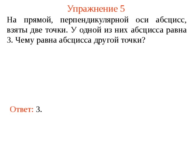 Упражнение 5 На прямой, перпендикулярной оси абсцисс, взяты две точки. У одной из них абсцисса равна 3. Чему равна абсцисса другой точки? В режиме слайдов ответы появляются после кликанья мышкой Ответ: 3 .  