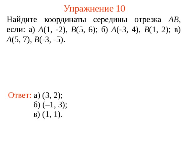 Упражнение 10 Найдите координаты середины отрезка АВ , если: а) А (1, -2), В (5, 6); б) А (-3, 4), В (1, 2); в) А (5, 7), В (-3, -5). Ответ: а) (3, 2); В режиме слайдов ответы появляются после кликанья мышкой б) (–1, 3); в) (1, 1).  