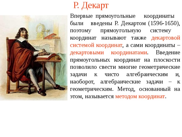 Р. Декарт Впервые прямоугольные координаты были введены Р. Декартом (1596-1650), поэтому прямоугольную систему координат называют также декартовой системой координат , а сами координаты – декартовыми координатами . Введение прямоугольных координат на плоскости позволило свести многие геометрические задачи к чисто алгебраическим и, наоборот, алгебраические задачи – к геометрическим. Метод, основанный на этом, называется методом координат . В режиме слайдов ответы появляются после кликанья мышкой  
