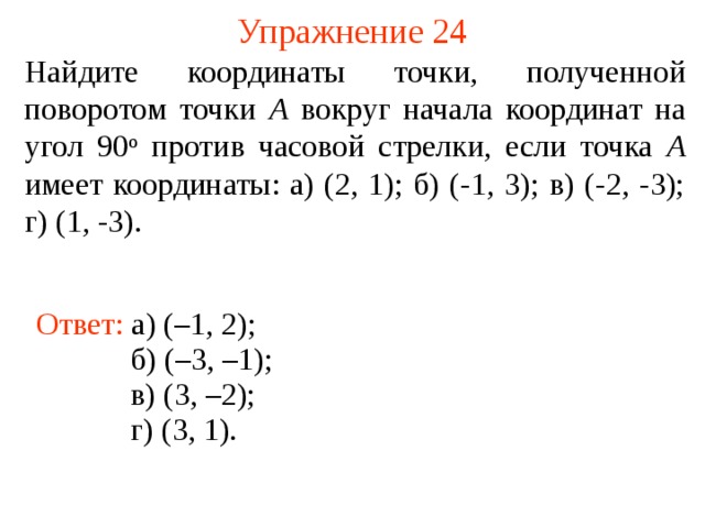 Упражнение 24 Найдите координаты точки, полученной поворотом точки A вокруг начала координат на угол 90 о против часовой стрелки, если точка A имеет координаты: а) (2, 1); б) (-1, 3); в) (-2, -3); г) (1, -3). Ответ: а) (–1, 2); б) (–3, –1); В режиме слайдов ответы появляются после кликанья мышкой в) (3, –2); г) (3, 1).  