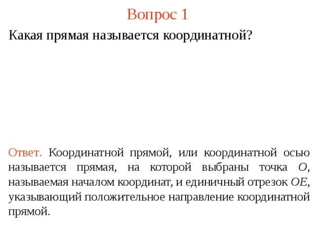 Вопрос 1 Какая прямая называется координатной? Ответ .  Координатной прямой, или координатной осью называется прямая, на которой выбраны точка O , называемая началом координат, и единичный отрезок OE , указывающий положительное направление координатной прямой. В режиме слайдов ответы появляются после кликанья мышкой  