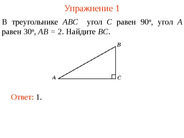 Упражнение 1 В треугольнике ABC угол C равен 90 о , угол A равен 30 о , AB = 2. Найдите BC . В режиме слайдов ответы появляются после кликанья мышкой Ответ: 1.   