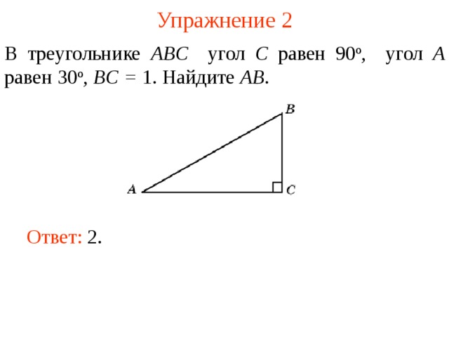 Упражнение 2 В треугольнике ABC угол C равен 90 о , угол A равен 30 о , BC = 1. Найдите AB . В режиме слайдов ответы появляются после кликанья мышкой Ответ: 2.   
