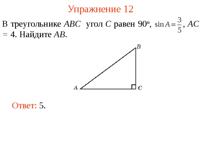 Упражнение 12 В треугольнике ABC угол C равен 90 о ,  , AC = 4. Найдите AB . В режиме слайдов ответы появляются после кликанья мышкой Ответ: 5.   