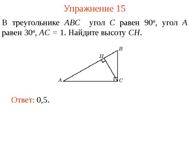 Упражнение 15 В треугольнике ABC угол C равен 90 о , угол A равен 30 о ,  AC = 1. Найдите высоту С H . В режиме слайдов ответы появляются после кликанья мышкой Ответ: 0,5.   
