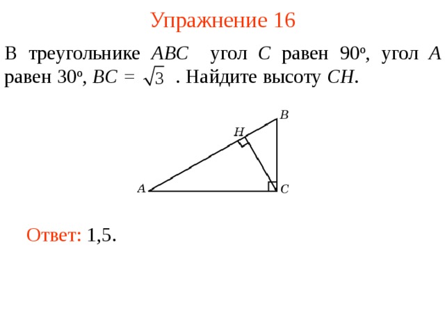 Упражнение 16 В треугольнике ABC угол C равен 90 о , угол A равен 30 о ,  BC =  . Найдите высоту С H . В режиме слайдов ответы появляются после кликанья мышкой Ответ: 1,5.   