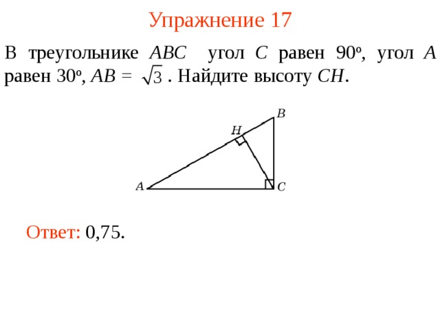 Упражнение 17 В треугольнике ABC угол C равен 90 о , угол A равен 30 о ,  AB =  . Найдите высоту С H . В режиме слайдов ответы появляются после кликанья мышкой Ответ: 0,75.   