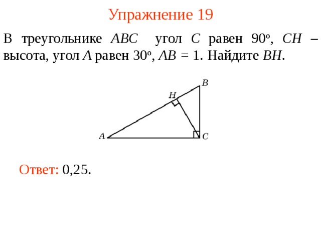 Упражнение 19 В треугольнике ABC угол C равен 90 о , CH – высота, угол A равен 30 о ,  AB = 1. Найдите BH . В режиме слайдов ответы появляются после кликанья мышкой Ответ: 0,25.   