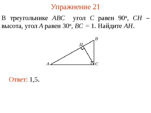 Упражнение 21 В треугольнике ABC угол C равен 90 о , CH – высота, угол A равен 30 о ,  BC = 1. Найдите AH . В режиме слайдов ответы появляются после кликанья мышкой Ответ: 1,5.   