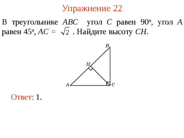 Упражнение 22 В треугольнике ABC угол C равен 90 о , угол A равен 45 о ,  AC =  . Найдите высоту С H . В режиме слайдов ответы появляются после кликанья мышкой Ответ: 1.   