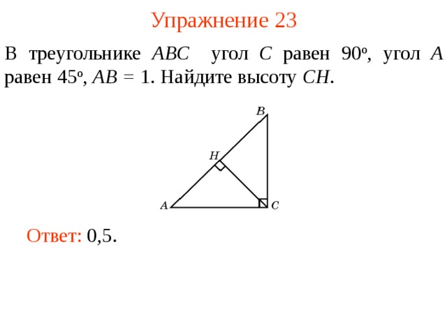 Упражнение 23 В треугольнике ABC угол C равен 90 о , угол A равен 45 о ,  AB = 1. Найдите высоту С H . В режиме слайдов ответы появляются после кликанья мышкой Ответ: 0,5.   