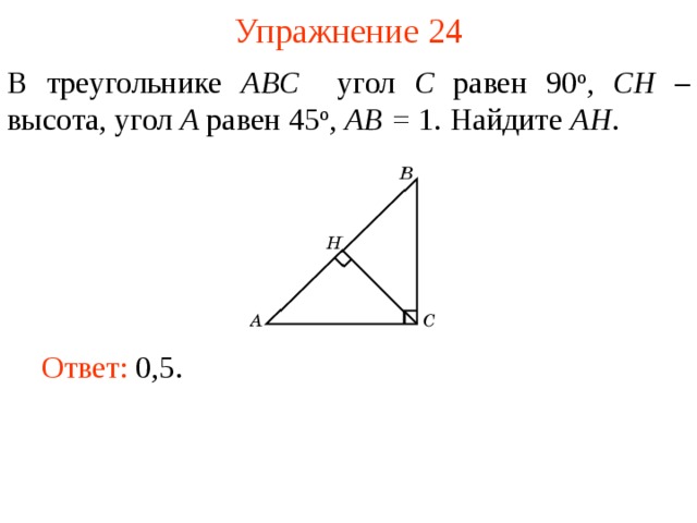 Упражнение 24 В треугольнике ABC угол C равен 90 о , CH – высота, угол A равен 45 о ,  AB = 1. Найдите AH . В режиме слайдов ответы появляются после кликанья мышкой Ответ: 0,5.   