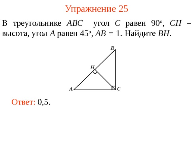 Упражнение 25 В треугольнике ABC угол C равен 90 о , CH – высота, угол A равен 45 о ,  AB = 1. Найдите BH . В режиме слайдов ответы появляются после кликанья мышкой Ответ: 0,5.   